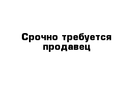 Срочно требуется продавец